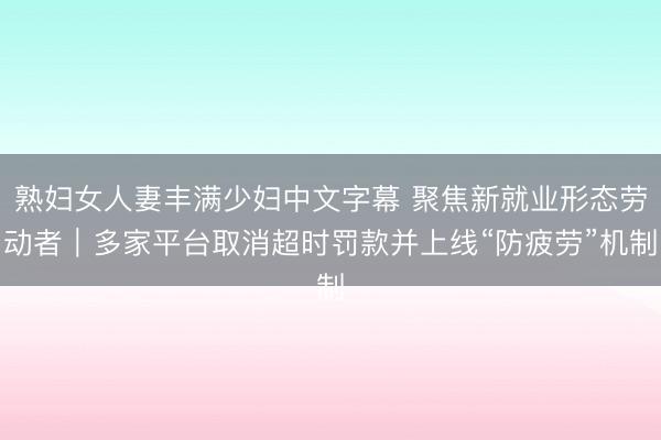 熟妇女人妻丰满少妇中文字幕 聚焦新就业形态劳动者｜多家平台取消超时罚款并上线“防疲劳”机制