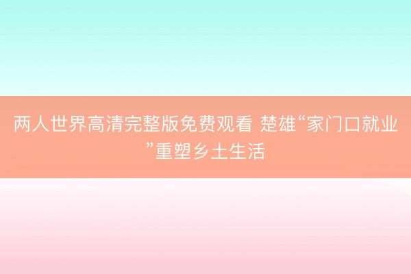 两人世界高清完整版免费观看 楚雄“家门口就业”重塑乡土生活