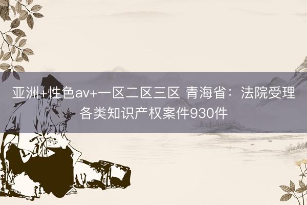 亚洲+性色av+一区二区三区 青海省：法院受理各类知识产权案件930件