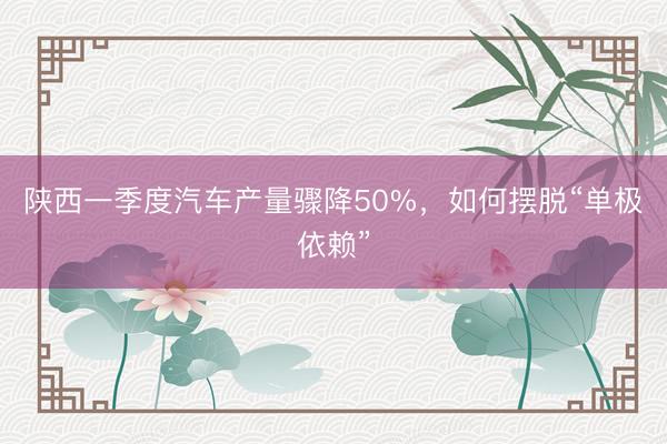 陕西一季度汽车产量骤降50%，如何摆脱“单极依赖”