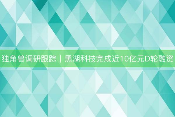 独角兽调研跟踪｜黑湖科技完成近10亿元D轮融资