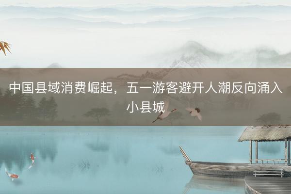 中国县域消费崛起，五一游客避开人潮反向涌入小县城