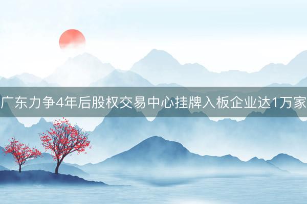 广东力争4年后股权交易中心挂牌入板企业达1万家