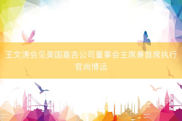 王文涛会见美国嘉吉公司董事会主席兼首席执行官尚博远