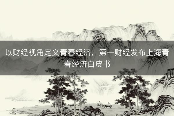 以财经视角定义青春经济，第一财经发布上海青春经济白皮书