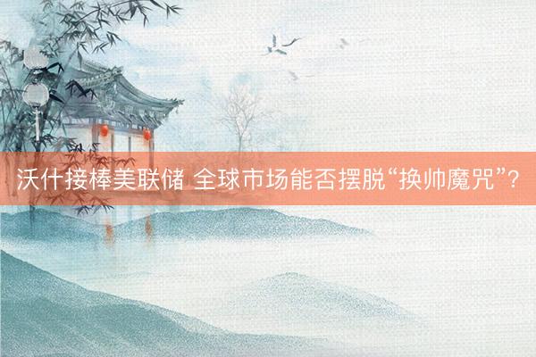 沃什接棒美联储 全球市场能否摆脱“换帅魔咒”?