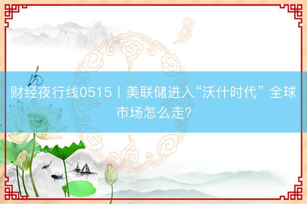 财经夜行线0515丨美联储进入“沃什时代” 全球市场怎么走？