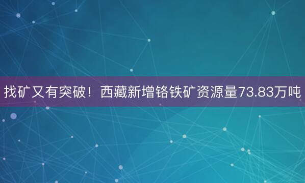 找矿又有突破！西藏新增铬铁矿资源量73.83万吨