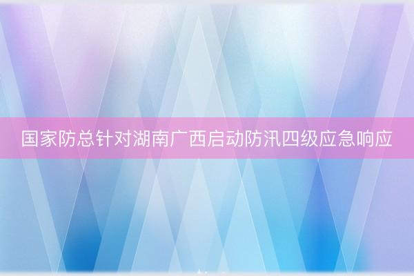 国家防总针对湖南广西启动防汛四级应急响应