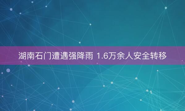 湖南石门遭遇强降雨 1.6万余人安全转移