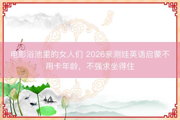 电影浴池里的女人们 2026亲测娃英语启蒙不用卡年龄，不强求坐得住