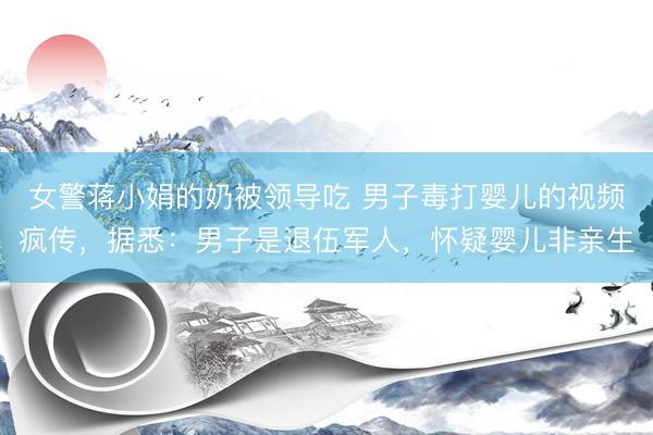 女警蒋小娟的奶被领导吃 男子毒打婴儿的视频疯传，据悉：男子是退伍军人，怀疑婴儿非亲生
