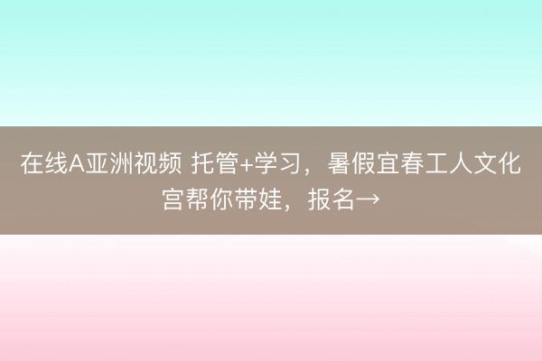 在线A亚洲视频 托管+学习，暑假宜春工人文化宫帮你带娃，<a href=