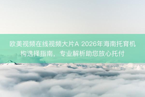 欧美视频在线视频大片A 2026年海南托育机构选择指南，专业解析助您放心托付