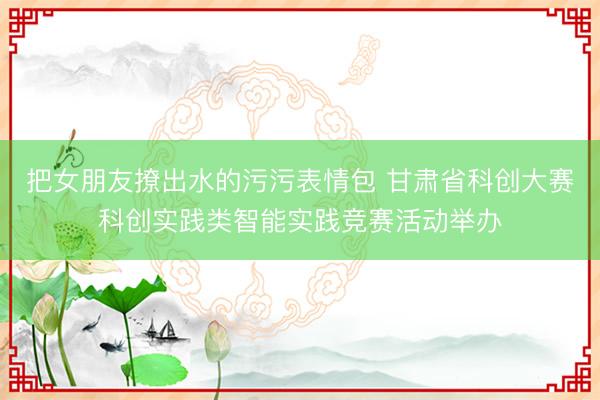 把女朋友撩出水的污污表情包 甘肃省科创大赛科创实践类智能实践竞赛活动举办