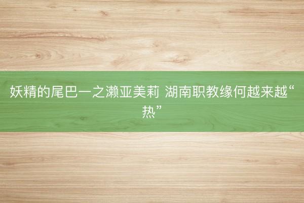妖精的尾巴一之濑亚美莉 湖南职教缘何越来越“热”