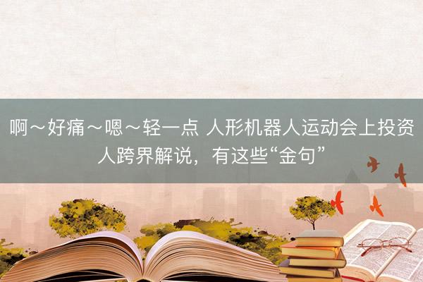 啊~好痛~嗯~轻一点 人形机器人运动会上投资人跨界解说,有这些“金句”