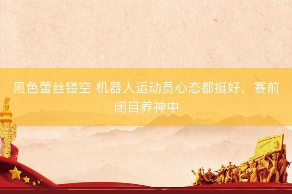 黑色蕾丝镂空 机器人运动员心态都挺好，赛前闭目养神中
