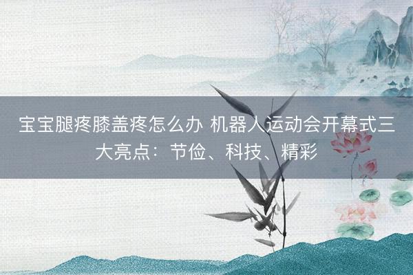 宝宝腿疼膝盖疼怎么办 机器人运动会开幕式三大亮点：节俭、科技、精彩
