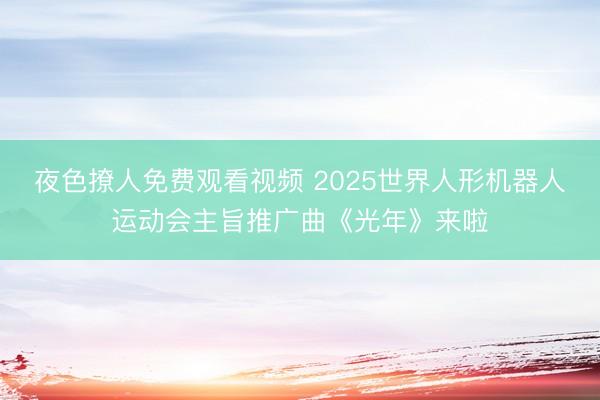 夜色撩人免费观看视频 2025世界人形机器人运动会主旨推广曲《光年》来啦