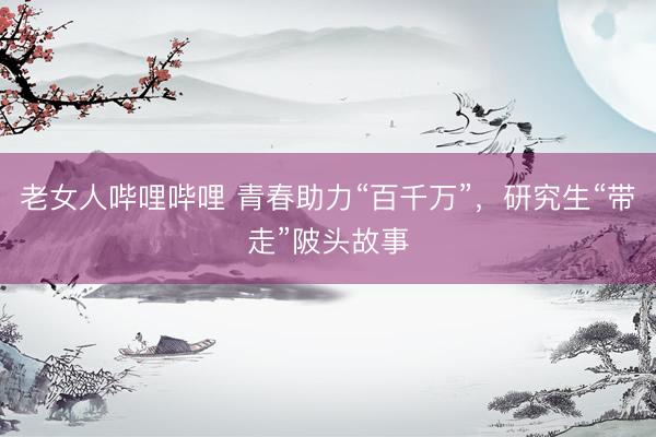 老女人哔哩哔哩 青春助力“百千万”，研究生“带走”陂头故事