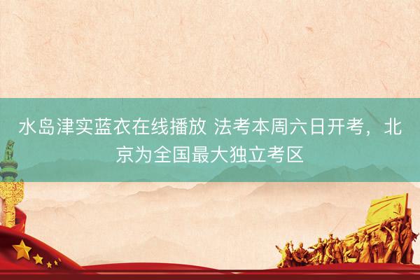 水岛津实蓝衣在线播放 法考本周六日开考，北京为全国最大独立考区