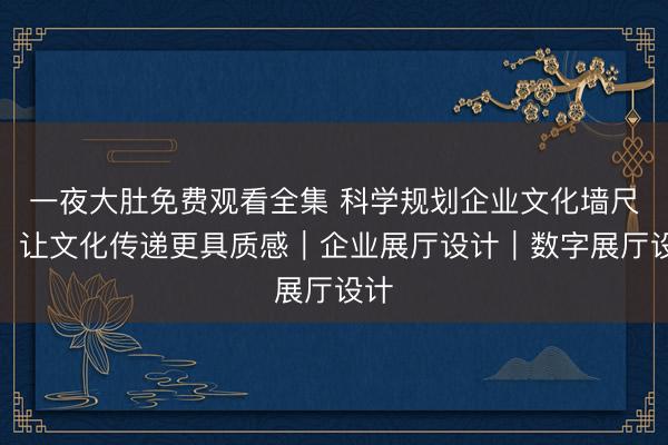 一夜大肚免费观看全集 科学规划企业文化墙尺寸，让文化传递更具质感｜企业展厅设计｜数字展厅设计