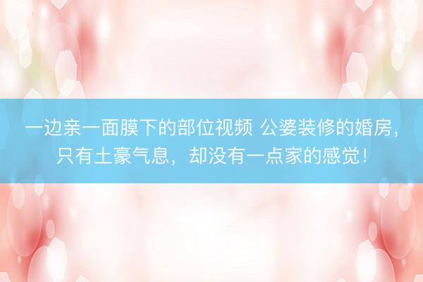 一边亲一面膜下的部位视频 公婆装修的婚房，只有土豪气息，却没有一点家的感觉！