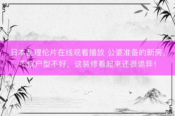日本乱理伦片在线观看播放 公婆准备的新房，不仅户型不好，这装修看起来还很诡异！