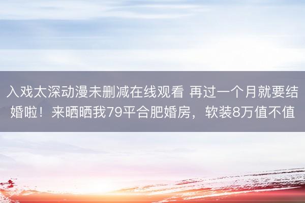 入戏太深动漫未删减在线观看 再过一个月就要结婚啦！来晒晒我79平合肥婚房，软装8万值不值