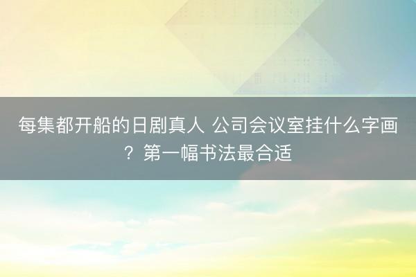每集都开船的日剧真人 公司会议室挂什么字画？第一幅书法最合适
