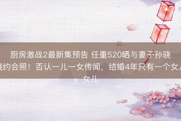 厨房激战2最新集预告 任重520晒与妻子孙骁骁约会照!否认一儿一女传闻,结婚4年只有一个女儿