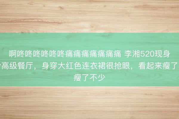 啊咚咚咚咚咚咚痛痛痛痛痛痛痛 李湘520现身长沙高级餐厅，身穿大红色连衣裙很抢眼，看起来瘦了不少