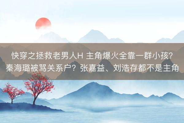 快穿之拯救老男人H 主角爆火全靠一群小孩？秦海璐被骂关系户？张嘉益、刘浩存都不是主角