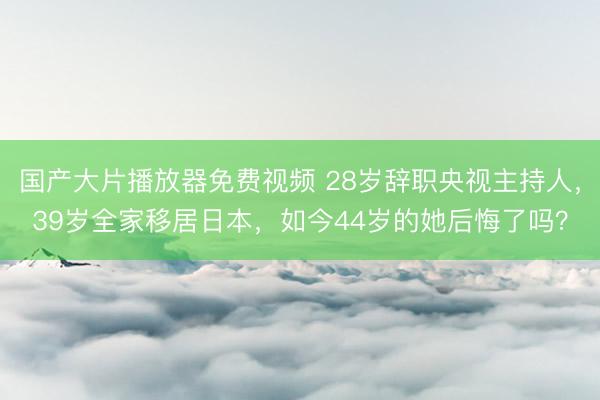 国产大片播放器免费视频 28岁辞职央视主持人，39岁全家移居日本，如今44岁的她后悔了吗？