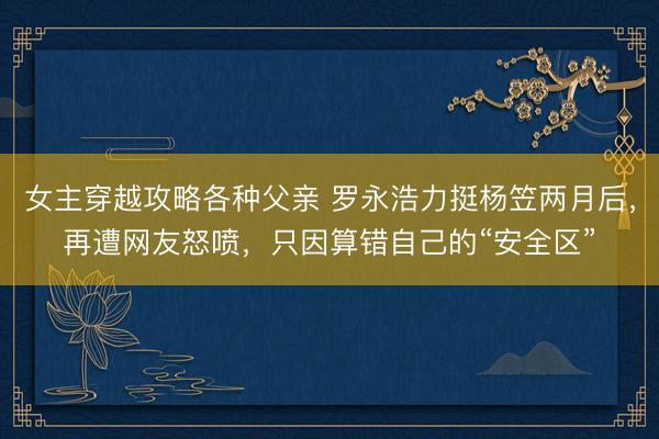女主穿越攻略各种父亲 罗永浩力挺杨笠两月后，再遭网友怒喷，只因算错自己的“安全区”