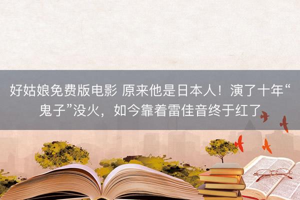 好姑娘免费版电影 原来他是日本人！演了十年“鬼子”没火，如今靠着雷佳音终于红了