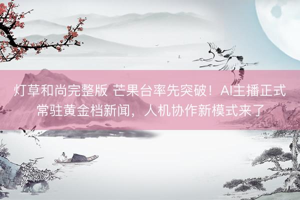 灯草和尚完整版 芒果台率先突破！AI主播正式常驻黄金档新闻，人机协作新模式来了