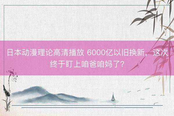 日本动漫理论高清播放 6000亿以旧换新，这次终于盯上咱爸咱妈了？