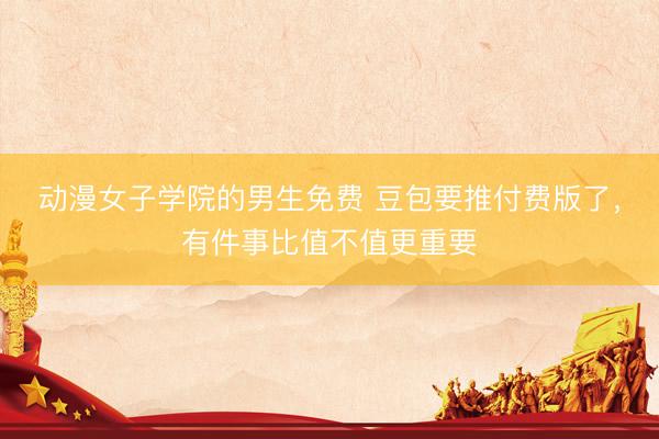 动漫女子学院的男生免费 豆包要推付费版了，有件事比值不值更重要