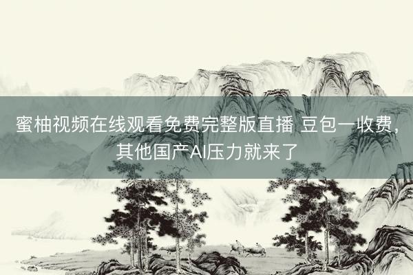 蜜柚视频在线观看免费完整版直播 豆包一收费，其他国产AI压力就来了