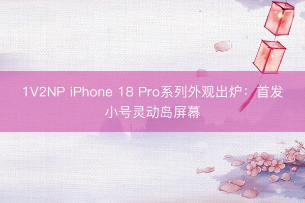 1V2NP iPhone 18 Pro系列外观出炉：首发小号灵动岛屏幕