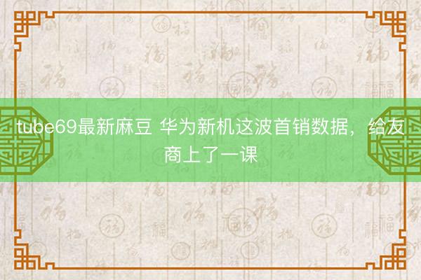 tube69最新麻豆 华为新机这波首销数据，给友商上了一课