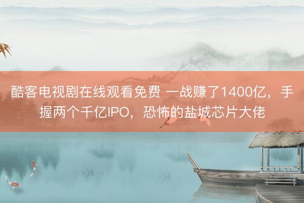 酷客电视剧在线观看免费 一战赚了1400亿，手握两个千亿IPO，恐怖的盐城芯片大佬
