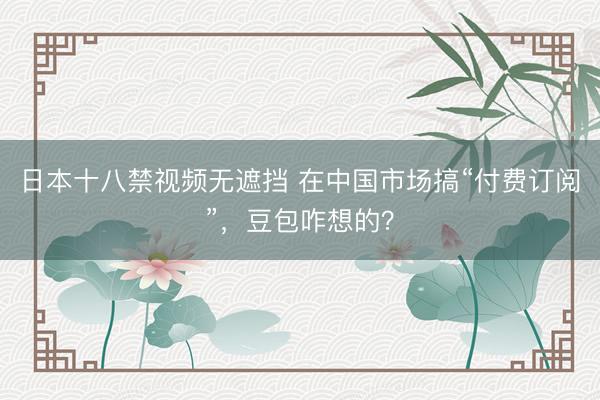 日本十八禁视频无遮挡 在中国市场搞“付费订阅”，豆包咋想的？