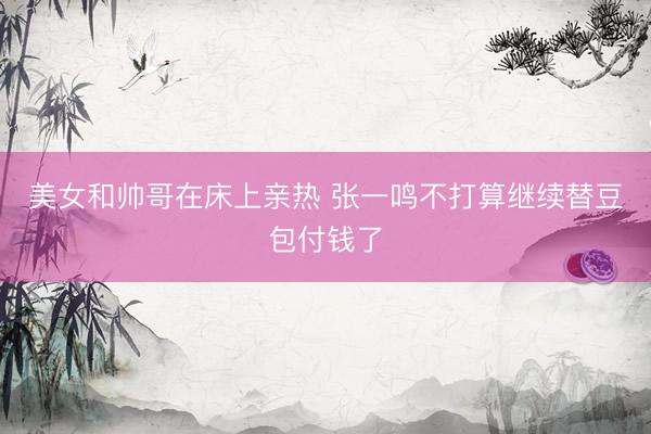 美女和帅哥在床上亲热 张一鸣不打算继续替豆包付钱了