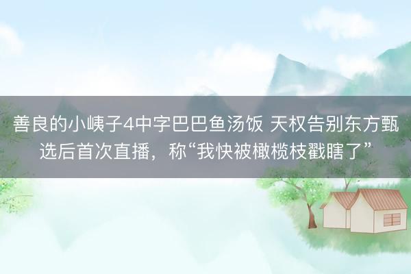 善良的小峓子4中字巴巴鱼汤饭 天权告别东方甄选后首次直播，称“我快被橄榄枝戳瞎了”