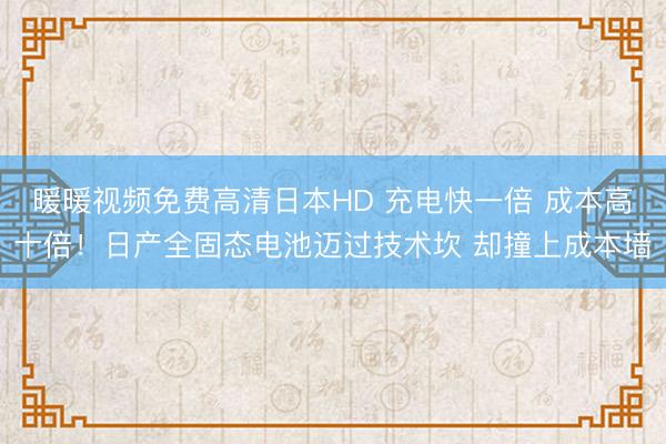 暖暖视频免费高清日本HD 充电快一倍 成本高十倍！日产全固态电池迈过技术坎 却撞上成本墙