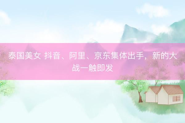 泰国美女 抖音、阿里、京东集体出手，新的大战一触即发