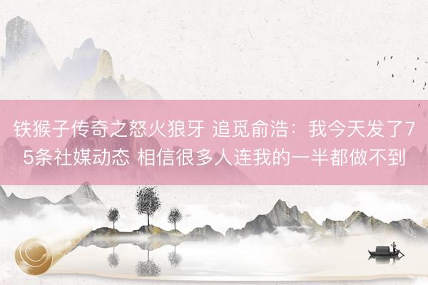 铁猴子传奇之怒火狼牙 追觅俞浩：我今天发了75条社媒动态 相信很多人连我的一半都做不到